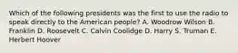 Which of the following presidents was the first to use the radio to speak directly to the American people? A. Woodrow Wilson B. Franklin D. Roosevelt C. Calvin Coolidge D. Harry S. Truman E. Herbert Hoover