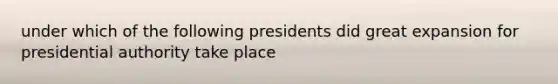 under which of the following presidents did great expansion for presidential authority take place