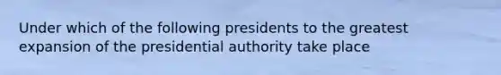 Under which of the following presidents to the greatest expansion of the presidential authority take place