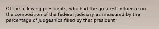 Of the following presidents, who had the greatest influence on the composition of the federal judiciary as measured by the percentage of judgeships filled by that president?