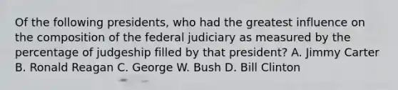 Of the following presidents, who had the greatest influence on the composition of the federal judiciary as measured by the percentage of judgeship filled by that president? A. Jimmy Carter B. Ronald Reagan C. George W. Bush D. Bill Clinton