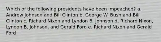 Which of the following presidents have been impeached? a. Andrew Johnson and Bill Clinton b. George W. Bush and Bill Clinton c. Richard Nixon and Lyndon B. Johnson d. Richard Nixon, Lyndon B. Johnson, and Gerald Ford e. Richard Nixon and Gerald Ford