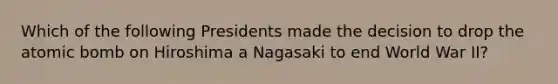 Which of the following Presidents made the decision to drop the atomic bomb on Hiroshima a Nagasaki to end World War II?