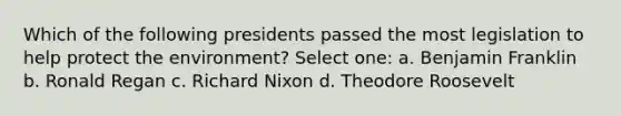 Which of the following presidents passed the most legislation to help protect the environment? Select one: a. Benjamin Franklin b. Ronald Regan c. Richard Nixon d. Theodore Roosevelt