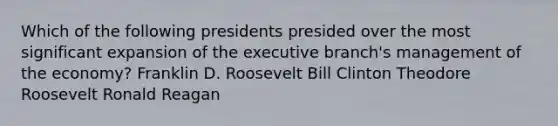 Which of the following presidents presided over the most significant expansion of the executive branch's management of the economy? Franklin D. Roosevelt Bill Clinton Theodore Roosevelt Ronald Reagan