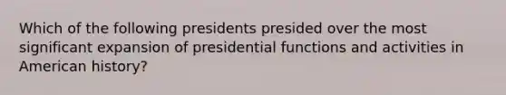 Which of the following presidents presided over the most significant expansion of presidential functions and activities in American history?