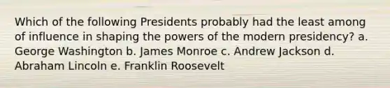 Which of the following Presidents probably had the least among of influence in shaping the powers of the modern presidency? a. George Washington b. James Monroe c. Andrew Jackson d. Abraham Lincoln e. Franklin Roosevelt