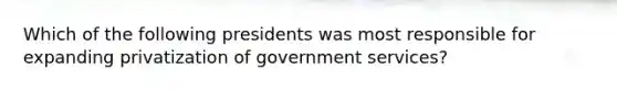 Which of the following presidents was most responsible for expanding privatization of government services?