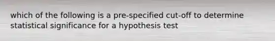 which of the following is a pre-specified cut-off to determine statistical significance for a hypothesis test