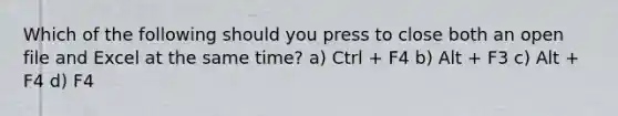 Which of the following should you press to close both an open file and Excel at the same time? a) Ctrl + F4 b) Alt + F3 c) Alt + F4 d) F4