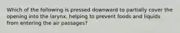 Which of the following is pressed downward to partially cover the opening into the larynx, helping to prevent foods and liquids from entering the air passages?