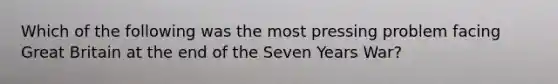 Which of the following was the most pressing problem facing Great Britain at the end of the Seven Years War?