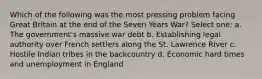 Which of the following was the most pressing problem facing Great Britain at the end of the Seven Years War? Select one: a. The government's massive war debt b. Establishing legal authority over French settlers along the St. Lawrence River c. Hostile Indian tribes in the backcountry d. Economic hard times and unemployment in England