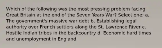 Which of the following was the most pressing problem facing Great Britain at the end of the Seven Years War? Select one: a. The government's massive war debt b. Establishing legal authority over French settlers along the St. Lawrence River c. Hostile Indian tribes in the backcountry d. Economic hard times and unemployment in England