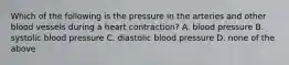 Which of the following is the pressure in the arteries and other blood vessels during a heart contraction? A. blood pressure B. systolic blood pressure C. diastolic blood pressure D. none of the above