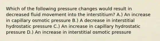 Which of the following pressure changes would result in decreased fluid movement into the interstitium? A.) An increase in capillary osmotic pressure B.) A decrease in interstitial hydrostatic pressure C.) An increase in capillary hydrostatic pressure D.) An increase in interstitial osmotic pressure