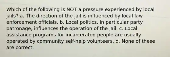 Which of the following is NOT a pressure experienced by local jails? a. The direction of the jail is influenced by local law enforcement officials. b. Local politics, in particular party patronage, influences the operation of the jail. c. Local assistance programs for incarcerated people are usually operated by community self-help volunteers. d. None of these are correct.