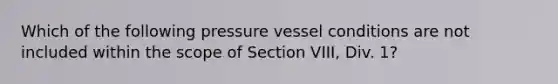 Which of the following pressure vessel conditions are not included within the scope of Section VIII, Div. 1?