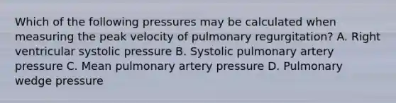 Which of the following pressures may be calculated when measuring the peak velocity of pulmonary regurgitation? A. Right ventricular systolic pressure B. Systolic pulmonary artery pressure C. Mean pulmonary artery pressure D. Pulmonary wedge pressure