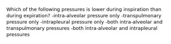 Which of the following pressures is lower during inspiration than during expiration? -intra-alveolar pressure only -transpulmonary pressure only -intrapleural pressure only -both intra-alveolar and transpulmonary pressures -both intra-alveolar and intrapleural pressures