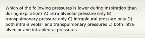 Which of the following pressures is lower during inspiration than during expiration? A) intra-alveolar pressure only B) transpulmonary pressure only C) intrapleural pressure only D) both intra-alveolar and transpulmonary pressures E) both intra-alveolar and intrapleural pressures