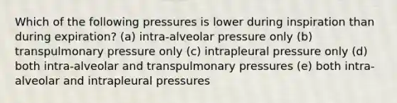 Which of the following pressures is lower during inspiration than during expiration? (a) intra-alveolar pressure only (b) transpulmonary pressure only (c) intrapleural pressure only (d) both intra-alveolar and transpulmonary pressures (e) both intra-alveolar and intrapleural pressures