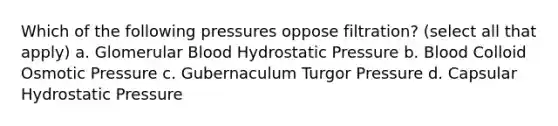 Which of the following pressures oppose filtration? (select all that apply) a. Glomerular Blood Hydrostatic Pressure b. Blood Colloid Osmotic Pressure c. Gubernaculum Turgor Pressure d. Capsular Hydrostatic Pressure