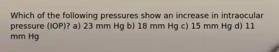 Which of the following pressures show an increase in intraocular pressure (IOP)? a) 23 mm Hg b) 18 mm Hg c) 15 mm Hg d) 11 mm Hg