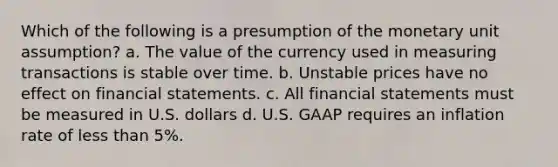 Which of the following is a presumption of the monetary unit assumption? a. The value of the currency used in measuring transactions is stable over time. b. Unstable prices have no effect on financial statements. c. All financial statements must be measured in U.S. dollars d. U.S. GAAP requires an inflation rate of less than 5%.