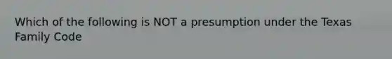 Which of the following is NOT a presumption under the Texas Family Code