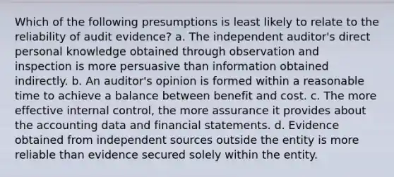 Which of the following presumptions is least likely to relate to the reliability of audit evidence? a. The independent auditor's direct personal knowledge obtained through observation and inspection is more persuasive than information obtained indirectly. b. An auditor's opinion is formed within a reasonable time to achieve a balance between benefit and cost. c. The more effective internal control, the more assurance it provides about the accounting data and financial statements. d. Evidence obtained from independent sources outside the entity is more reliable than evidence secured solely within the entity.