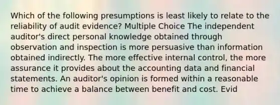 Which of the following presumptions is least likely to relate to the reliability of audit evidence? Multiple Choice The independent auditor's direct personal knowledge obtained through observation and inspection is more persuasive than information obtained indirectly. The more effective internal control, the more assurance it provides about the accounting data and financial statements. An auditor's opinion is formed within a reasonable time to achieve a balance between benefit and cost. Evid