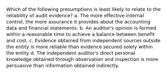 Which of the following presumptions is least likely to relate to the reliability of audit evidence? a. The more effective internal control, the more assurance it provides about the accounting data and financial statements. b. An auditor's opinion is formed within a reasonable time to achieve a balance between benefit and cost. c. Evidence obtained from independent sources outside the entity is more reliable than evidence secured solely within the entity d. The independent auditor's direct personal knowledge obtained through observation and inspection is more persuasive than information obtained indirectly.