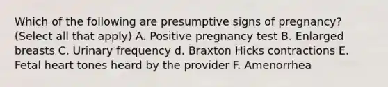 Which of the following are presumptive signs of pregnancy? (Select all that apply) A. Positive pregnancy test B. Enlarged breasts C. Urinary frequency d. Braxton Hicks contractions E. Fetal heart tones heard by the provider F. Amenorrhea