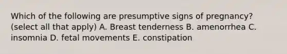 Which of the following are presumptive signs of pregnancy? (select all that apply) A. Breast tenderness B. amenorrhea C. insomnia D. fetal movements E. constipation