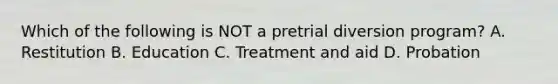 Which of the following is NOT a pretrial diversion program? A. Restitution B. Education C. Treatment and aid D. Probation