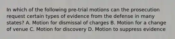 In which of the following pre-trial motions can the prosecution request certain types of evidence from the defense in many states? A. Motion for dismissal of charges B. Motion for a change of venue C. Motion for discovery D. Motion to suppress evidence