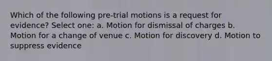 Which of the following pre-trial motions is a request for evidence? Select one: a. Motion for dismissal of charges b. Motion for a change of venue c. Motion for discovery d. Motion to suppress evidence