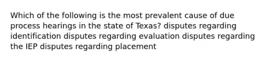 Which of the following is the most prevalent cause of due process hearings in the state of Texas? disputes regarding identification disputes regarding evaluation disputes regarding the IEP disputes regarding placement