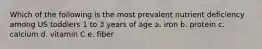 Which of the following is the most prevalent nutrient deficiency among US toddlers 1 to 3 years of age a. iron b. protein c. calcium d. vitamin C e. fiber