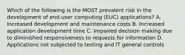 Which of the following is the MOST prevalent risk in the development of end-user computing (EUC) applications? A. Increased development and maintenance costs B. Increased application development time C. Impaired decision making due to diminished responsiveness to requests for information D. Applications not subjected to testing and IT general controls