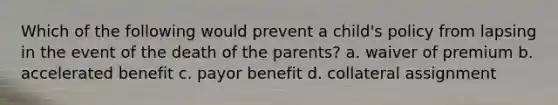 Which of the following would prevent a child's policy from lapsing in the event of the death of the parents? a. waiver of premium b. accelerated benefit c. payor benefit d. collateral assignment