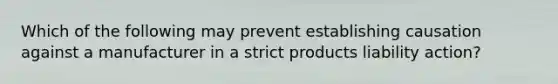 Which of the following may prevent establishing causation against a manufacturer in a strict products liability action?