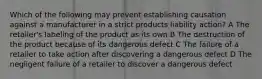 Which of the following may prevent establishing causation against a manufacturer in a strict products liability action? A The retailer's labeling of the product as its own B The destruction of the product because of its dangerous defect C The failure of a retailer to take action after discovering a dangerous defect D The negligent failure of a retailer to discover a dangerous defect