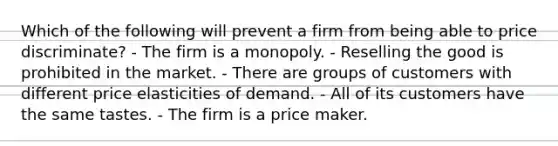 Which of the following will prevent a firm from being able to price discriminate? - The firm is a monopoly. - Reselling the good is prohibited in the market. - There are groups of customers with different price elasticities of demand. - All of its customers have the same tastes. - The firm is a price maker.