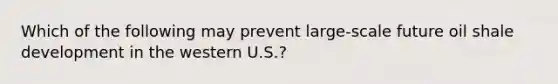 Which of the following may prevent large-scale future oil shale development in the western U.S.?