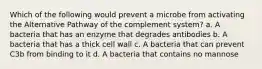 Which of the following would prevent a microbe from activating the Alternative Pathway of the complement system? a. A bacteria that has an enzyme that degrades antibodies b. A bacteria that has a thick cell wall c. A bacteria that can prevent C3b from binding to it d. A bacteria that contains no mannose