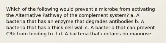 Which of the following would prevent a microbe from activating the Alternative Pathway of the complement system? a. A bacteria that has an enzyme that degrades antibodies b. A bacteria that has a thick cell wall c. A bacteria that can prevent C3b from binding to it d. A bacteria that contains no mannose