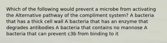 Which of the following would prevent a microbe from activating the Alternative pathway of the compliment system? A bacteria that has a thick cell wall A bacteria that has an enzyme that degrades antibodies A bacteria that contains no mannose A bacteria that can prevent c3b from binding to it