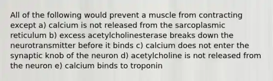 All of the following would prevent a muscle from contracting except a) calcium is not released from the sarcoplasmic reticulum b) excess acetylcholinesterase breaks down the neurotransmitter before it binds c) calcium does not enter the synaptic knob of the neuron d) acetylcholine is not released from the neuron e) calcium binds to troponin